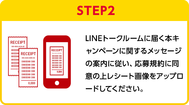 STEP2：LINEトークルームに届く本キャンペーンに関するメッセージの案内に従い、応募規約に同意の上レシート画像をアップロードしてください。